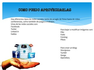 Hay diferentes tipos de redes sociales tanto de arreglo de fotos hasta de video
conferencias, como también de juegos o trabajos.
Unas de las redes sociales son:
Facebook
Twiter
Para bajar o modificar imágenes son:
Linked in
Flikr
habbo
Fotki
Fotolog
Pikeo

Para crear un blog:
Wordpress
Tumblr
Xanga
Opendiary

 