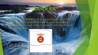 BANDERA
 La Bandera de SENA es de forma rectangular, color blanco
y con el escudo centrado. Se usa en todos los eventos
institucionales que se realizan dentro y fuera de la Entidad
de carácter oficial.
 