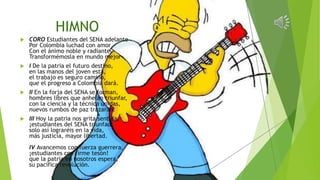 HIMNO
 CORO Estudiantes del SENA adelante
Por Colombia luchad con amor
Con el ánimo noble y radiante
Transformémosla en mundo mejor
 I De la patria el futuro destino,
en las manos del joven está,
el trabajo es seguro camino,
que el progreso a Colombia dará.
 II En la forja del SENA se forman,
hombres libres que anhelan triunfar,
con la ciencia y la técnica unidas,
nuevos rumbos de paz trazarán.
 III Hoy la patria nos grita sentida,
¡estudiantes del SENA triunfad!
solo así lograréis en la vida,
más justicia, mayor libertad.
IV Avancemos con fuerza guerrera,
¡estudiantes con firme tesón!
que la patria en nosotros espera,
su pacífica revolución.
 