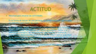 ACTITUD
 Voluntad para encarar las actividades.
Es la forma de actuar de una persona, el comportamiento que emplea
un individuo para hacer las cosas.
En este sentido, puede considerarse la actitud como cierta forma de
motivación social -de carácter, por tanto, secundario, frente a la
motivación biológica, de tipo primario- que impulsa y orienta la
acción hacia determinados objetivos y metas. Eiser1 define la actitud
de la siguiente forma: predisposición aprendida a responder de un
modo consistente a un objeto social.
Ejemplo: La actitud del atleta fue fundamental para ganar la carrera.
 