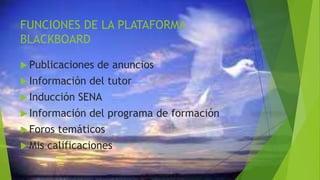 FUNCIONES DE LA PLATAFORMA
BLACKBOARD
 Publicaciones de anuncios
 Información del tutor
 Inducción SENA
 Información del programa de formación
 Foros temáticos
 Mis calificaciones
 