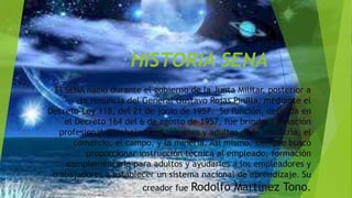 HISTORIA SENA
El SENA nació durante el gobierno de la Junta Militar, posterior a
la renuncia del General Gustavo Rojas Pinilla, mediante el
Decreto-Ley 118, del 21 de junio de 1957. Su función, definida en
el Decreto 164 del 6 de agosto de 1957, fue brindar formación
profesional a trabajadores, jóvenes y adultos de la industria, el
comercio, el campo, y la minería. Así mismo, siempre buscó
proporcionar instrucción técnica al empleado, formación
complementaria para adultos y ayudarles a los empleadores y
trabajadores a establecer un sistema nacional de aprendizaje. Su
creador fue Rodolfo Martínez Tono.
 