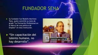 FUNDADOR SENA
 Su fundador fue Rodolfo Martínez
Tono, quien convirtió su tesis de
grado “La Formación Profesional en
el Marco de una política de
Empleo” en esta institución.
 “Sin capacitación del
talento humano, no
hay desarrollo”.
 
