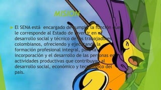 MISION
 El SENA está encargado de cumplir la función que
le corresponde al Estado de invertir en el
desarrollo social y técnico de los trabajadores
colombianos, ofreciendo y ejecutando la
formación profesional integral, para la
incorporación y el desarrollo de las personas en
actividades productivas que contribuyan al
desarrollo social, económico y tecnológico del
país.
 