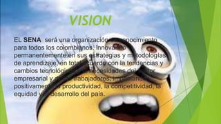 VISION
EL SENA será una organización de conocimiento
para todos los colombianos, innovando
permanentemente en sus estrategias y metodologías
de aprendizaje, en total acuerdo con la tendencias y
cambios tecnológicos y la necesidades del sector
empresarial y de los trabajadores, impactando
positivamente la productividad, la competitividad, la
equidad y el desarrollo del país.
 