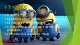 PRINCIPIOS
 Primero la vida.
 La dignidad del ser humano.
 La libertad con responsabilidad.
 El bien común prevalece sobre los intereses
particulares.
 Formación para la vida y el trabajo.
 