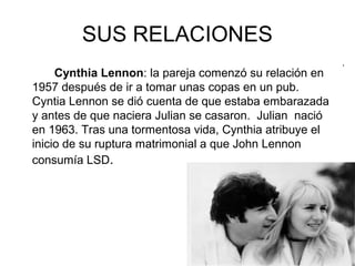 SUS RELACIONES
Cynthia Lennon: la pareja comenzó su relación en
1957 después de ir a tomar unas copas en un pub.
Cyntia Lennon se dió cuenta de que estaba embarazada
y antes de que naciera Julian se casaron. Julian nació
en 1963. Tras una tormentosa vida, Cynthia atribuye el
inicio de su ruptura matrimonial a que John Lennon
consumía LSD.
.
 