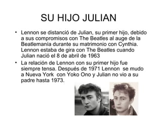SU HIJO JULIAN
• Lennon se distanció de Julian, su primer hijo, debido
a sus compromisos con The Beatles al auge de la
Beatlemanía durante su matrimonio con Cynthia.
Lennon estaba de gira con The Beatles cuando
Julian nació el 8 de abril de 1963
• La relación de Lennon con su primer hijo fue
siempre tensa. Después de 1971 Lennon se mudo
a Nueva York con Yoko Ono y Julian no vio a su
padre hasta 1973.
 