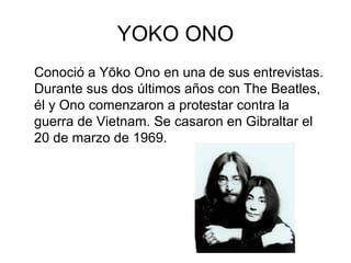 YOKO ONO
Conoció a Yōko Ono en una de sus entrevistas.
Durante sus dos últimos años con The Beatles,
él y Ono comenzaron a protestar contra la
guerra de Vietnam. Se casaron en Gibraltar el
20 de marzo de 1969.
 