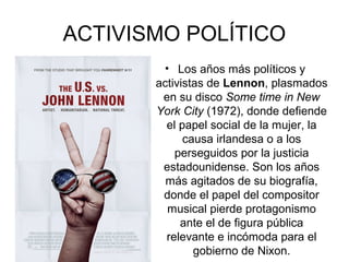 ACTIVISMO POLÍTICO
• Los años más políticos y
activistas de Lennon, plasmados
en su disco Some time in New
York City (1972), donde defiende
el papel social de la mujer, la
causa irlandesa o a los
perseguidos por la justicia
estadounidense. Son los años
más agitados de su biografía,
donde el papel del compositor
musical pierde protagonismo
ante el de figura pública
relevante e incómoda para el
gobierno de Nixon.
 