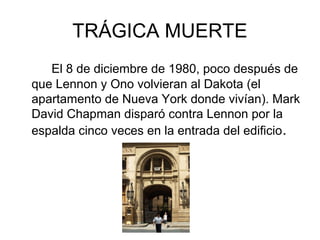 TRÁGICA MUERTE
El 8 de diciembre de 1980, poco después de
que Lennon y Ono volvieran al Dakota (el
apartamento de Nueva York donde vivían). Mark
David Chapman disparó contra Lennon por la
espalda cinco veces en la entrada del edificio.
 
