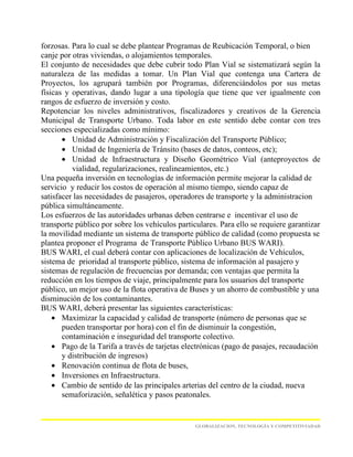 forzosas. Para lo cual se debe plantear Programas de Reubicación Temporal, o bien
canje por otras viviendas, o alojamientos temporales.
El conjunto de necesidades que debe cubrir todo Plan Vial se sistematizará según la
naturaleza de las medidas a tomar. Un Plan Vial que contenga una Cartera de
Proyectos, los agrupará también por Programas, diferenciándolos por sus metas
físicas y operativas, dando lugar a una tipología que tiene que ver igualmente con
rangos de esfuerzo de inversión y costo.
Repotenciar los niveles administrativos, fiscalizadores y creativos de la Gerencia
Municipal de Transporte Urbano. Toda labor en este sentido debe contar con tres
secciones especializadas como mínimo:
       • Unidad de Administración y Fiscalización del Transporte Público;
       • Unidad de Ingeniería de Tránsito (bases de datos, conteos, etc);
       • Unidad de Infraestructura y Diseño Geométrico Vial (anteproyectos de
          vialidad, regularizaciones, realineamientos, etc.)
Una pequeña inversión en tecnologías de información permite mejorar la calidad de
servicio y reducir los costos de operación al mismo tiempo, siendo capaz de
satisfacer las necesidades de pasajeros, operadores de transporte y la administracion
pública simultáneamente.
Los esfuerzos de las autoridades urbanas deben centrarse e incentivar el uso de
transporte público por sobre los vehículos particulares. Para ello se requiere garantizar
la movilidad mediante un sistema de transporte público de calidad (como propuesta se
plantea proponer el Programa de Transporte Público Urbano BUS WARI).
BUS WARI, el cual deberá contar con aplicaciones de localización de Vehículos,
sistema de prioridad al transporte público, sistema de información al pasajero y
sistemas de regulación de frecuencias por demanda; con ventajas que permita la
reducción en los tiempos de viaje, principalmente para los usuarios del transporte
público, un mejor uso de la flota operativa de Buses y un ahorro de combustible y una
disminución de los contaminantes.
BUS WARI, deberá presentar las siguientes características:
    • Maximizar la capacidad y calidad de transporte (número de personas que se
       pueden transportar por hora) con el fin de disminuir la congestión,
       contaminación e inseguridad del transporte colectivo.
    • Pago de la Tarifa a través de tarjetas electrónicas (pago de pasajes, recaudación
       y distribución de ingresos)
    • Renovación continua de flota de buses,
    • Inversiones en Infraestructura.
    • Cambio de sentido de las principales arterias del centro de la ciudad, nueva
       semaforización, señalética y pasos peatonales.


                                                 GLOBALIZACION, TECNOLOGÍA Y COMPETITIVIADAD
 