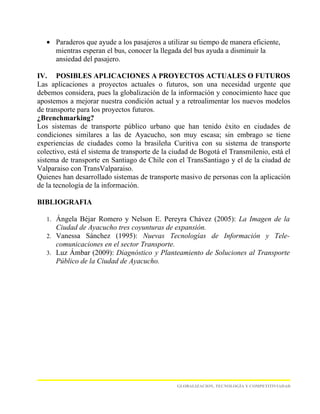 • Paraderos que ayude a los pasajeros a utilizar su tiempo de manera eficiente,
     mientras esperan el bus, conocer la llegada del bus ayuda a disminuir la
     ansiedad del pasajero.

IV. POSIBLES APLICACIONES A PROYECTOS ACTUALES O FUTUROS
Las aplicaciones a proyectos actuales o futuros, son una necesidad urgente que
debemos considera, pues la globalización de la información y conocimiento hace que
apostemos a mejorar nuestra condición actual y a retroalimentar los nuevos modelos
de transporte para los proyectos futuros.
¿Brenchmarking?
Los sistemas de transporte público urbano que han tenido éxito en ciudades de
condiciones similares a las de Ayacucho, son muy escasa; sin embrago se tiene
experiencias de ciudades como la brasileña Curitiva con su sistema de transporte
colectivo, está el sistema de transporte de la ciudad de Bogotá el Transmilenio, está el
sistema de transporte en Santiago de Chile con el TransSantiago y el de la ciudad de
Valparaiso con TransValparaiso.
Quienes han desarrollado sistemas de transporte masivo de personas con la aplicación
de la tecnología de la información.

BIBLIOGRAFIA

   1. Ángela Béjar Romero y Nelson E. Pereyra Chávez (2005): La Imagen de la
      Ciudad de Ayacucho tres coyunturas de expansión.
   2. Vanessa Sánchez (1995): Nuevas Tecnologías de Información y Tele-
      comunicaciones en el sector Transporte.
   3. Luz Ámbar (2009): Diagnóstico y Planteamiento de Soluciones al Transporte
      Público de la Ciudad de Ayacucho.




                                                GLOBALIZACION, TECNOLOGÍA Y COMPETITIVIADAD
 