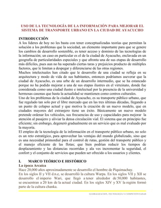 USO DE LA TECNOLOGÍA DE LA INFORMACIÓN PARA MEJORAR EL
 SISTEMA DE TRANSPORTE URBANO EN LA CIUDAD DE AYACUCHO

INTRODUCCIÓN
A los líderes de hoy no les basta con tener conceptualizadas teorías que permitan la
solución a los problemas que la sociedad, un elemento importante para que se genere
los cambios de desarrollo sostenible, es tener acceso y dominio de las tecnologías de
la información; un caso en particular es el de la ciudad de Ayacucho, enclavada en un
geografía de particularidades especiales y que afronta una de sus etapas de desarrollo
más difíciles, pues aun no ha superado ciertas taras y prejuicios producto de múltiples
factores, que le limitan a despegar y diferenciarse de las otras regiones.
Muchos intelectuales han citado que le desarrollo de una ciudad se refleja en su
arquitectura y modo de vida de sus habitantes, entonces podríamos aseverar que la
ciudad de Ayacucho, es una urbe de un desarrollo intermedio, que se ha estancado
porque no ha podido mejorar a una de sus etapas ilustres en el virreinato, donde fue
considerada como una ciudad ilustre e intelectual por la presencia de la universidad y
hermosas casonas que hasta la actualidad se mantienen como centros culturales.
Uno de los problemas de la ciudad de Ayacucho, es su transporte público urbano, que
fue regulado tan solo por el libre mercado que en las tres últimas décadas, llegando a
un punto de colapso actual y que motiva la creación de un nuevo modelo, que en
ciudades mayores del extranjero tiene un éxito. Básicamente un nuevo modelo
pretende ordenar los vehículos, sus frecuencias de uso y capacidades para mejorar la
atención al pasajero y aliviar la densa circulación vial. El sistema que en principio fue
eficiente; sin embargo, degeneró gradualmente en un servicio que es mal evaluado por
la mayoría.
El empleo de la tecnología de la información en el transporte público urbano, no solo
es un reto estratégico, para aprovechar las ventajas del mundo globalizado, sino que
es una necesidad primordial para el control de rutas, gestión del transporte público y
el manejo eficiente de las flotas; que bien podrían reducir los tiempos de
desplazamiento y las distancias recorridas y ala ves incrementar la seguridad, el
confort y el conjunto de servicios que pueden ser ofrecido a los usuarios y clientes.

I.     MARCO TEÓRICO E HISTÓRICO
La época Arcaica
Hace 20,000 años aproximadamente se desarrollo el hombre de Piquimachay.
En los siglos II y VII d.n.e, se desarrolló la cultura Warpa. En los siglos VII y XII se
desarrollo el imperio Wari, que llegó a tener alrededor de 50,000 habitantes,
se encuentran a 20 km de la actual ciudad. En los siglos XIV y XV la región formó
parte de la cultura chanka.
                                                 GLOBALIZACION, TECNOLOGÍA Y COMPETITIVIADAD
 