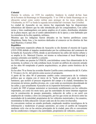 Colonial
Durante la colonia, en 1539 los españoles fundaron la ciudad de San Juan
de la Frontera de Huamanga en Huamanguilla. Y en 1540 se funda Huamanga en su
ubicación actual como centro militar para proteger de los incas rebeldes de
Vilcabamba, en 1677 se funda la segunda universidad del virreinato: San Cristóbal.
La ciudad de Ayacucho en sus inicios fue organizada bajo las disposiciones
urbanísticas del damero que ha sido introducido por los conquistadores, Con calles
rectas y lotes cuadrangulares con patios amplios en el centro, distribuidos alrededor
de la plaza mayor, que era el centro administrativo de la época y eran habitados por
los miembros de la elite española, militares.
Mientras que los indígenas fueron ubicados en los barrios periféricos como
Magdalena, Santa Ana, y los mestizos dedicados al comercio en los distritos de San
Juan Bautista y Carmen Alto.
República
Una importante expansión urbana de Ayacucho se dio durante el oncenio de Leguía
(1919-1930) debido al impulso modernizador por las celebraciones del centenario de
la batalla de Ayacucho (1924), donde se pavimentaron las calles del núcleo urbano y
se amplía la Av. Mariscal Cáceres, así mismo se refaccionan el local Municipal y
casonas coloniales con ladrillo y cemento.
En 1959 reabre sus puertas la UNSCH, convirtiéndose como foco dinamizador de la
economía, la cultura y la vida cotidiana local, levantó un edificio de concreto armado
en los años 60 rompiendo el patrón arquitectónico, en pleno centro histórico de la
ciudad.
En los años 70 se forma las avenidas Ramón Castilla como continuación del Jr. Carlos
F. Vivanco y la Av. del ejército como acceso al aeropuerto.
A partir de los años 80 el panorama cambio como consecuencia de la violencia
política que se origina con el inicio de la “lucha armada” por parte de sendero
luminoso, que aceleró el proceso migratorio del campo a la ciudad, formándose las
invasiones de terreno, pueblos jóvenes, etc. y por ende un crecimiento desordenado de
las calles, y que actualmente Ayacucho en su expansión horizontal a colapsado.
A partir de 1985 el parque automotor se incremento notablemente con los vehículos
importados, así como los moto taxis, que las autoridades de turno intentan organizar
con la construcción de pasajes peatonales, reducción de calles a un carril con
ampliación de veredas y otros sin conseguirlo, por los que existe un divorcio entre las
necesidades de la autoridad, propietarios de los vehículos motorizados y los usuarios,
mostrándose la falta educación vial por cada uno de los entes involucrados.
Es conveniente realizar un estudio profundo, empleando modelos tecnológicos de la
información y modernizar el parque automotor, así como el cambio de transporte
mediante ciclo vías en las arterias principales de la ciudad, para ello es conveniente
dar las condiciones e integrar a las autoridades, propietarios de vehículos, usuarios.

                                                GLOBALIZACION, TECNOLOGÍA Y COMPETITIVIADAD
 