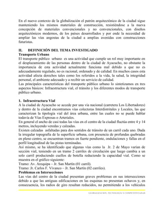En el nuevo contexto de la globalización el patrón arquitectónico de la ciudad sigue
manteniendo los mismos materiales de construcción, resistiéndose a la nueva
concepción de materiales convencionales y no convencionales, con diseños
arquitectónicos modernos, de los países desarrollados y por ende la necesidad de
ampliar las vías angostas de la ciudad a amplias avenidas con construcciones
futuristas.

II.    DEFINICIÓN DEL TEMA INVESTIGADO
Transporte Urbano
El transporte público urbano es una actividad que cumple un rol muy importante en
el desplazamiento de las personas dentro de la ciudad de Ayacucho, no obstante la
importancia de esta actividad actualmente funciona mal debido a que no es
adecuadamente regulado, no es racional, ordenado y de calidad. En muchos casos esta
actividad afecta derechos tales como los referidos a la vida, la salud, la integridad
personal, el ambiente adecuado y a recibir un servicio de calidad.
Las principales características del transporte público urbano lo sintetizamos en tres
aspectos básicos: Infraestructura vial, el tránsito y los diferentes modos de transporte
público urbano.

1. Infraestructura Vial
A la ciudad de Ayacucho se accede por una vía nacional (carretera Los Libertadores)
y dentro de la ciudad encontramos vías colectoras Interdistritales y Locales, las que
caracterizan la tipología vial del área urbana, entre las cuales no se puede hablar
todavía de Vías Expresas o Arteriales.
En general el ancho de casi todas las vías en el centro de la ciudad fluctúa entre 4 y 14
metros, incluyendo veredas y calzadas.
Existen calzadas asfaltadas para dos sentidos de tránsito de un carril cada uno. Dada
la irregular topografía de la superficie urbana, con presencia de profundas quebradas
en pleno centro, se encuentran tramos en fuerte pendiente, ondulaciones y fallas en el
perfil longitudinal de las pistas terminadas.
Así mismo, se ha identificado que algunas vías como la Jr. 2 de Mayo varían de
sección vial, teniendo en un tramo 2 carriles de circulación que luego cambia a un
solo carril produciendo cuellos de botella reduciendo la capacidad vial. Como se
muestra en el gráfico siguiente:
Tramo: Av. Arequipa – Jr. San Martín (01 carril).
Tramo: Jr. Carlos F. Vivanco – Jr. San Martín (02 carriles).
Problemas en Intersecciones
Las vías del centro de la ciudad presentan graves problemas en sus intersecciones
debido a que las antiguas edificaciones en las esquinas no presentan ochavos y, en
consecuencia, los radios de giro resultan reducidos, no permitiendo a los vehículos

                                                 GLOBALIZACION, TECNOLOGÍA Y COMPETITIVIADAD
 