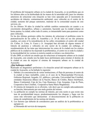 El problema del transporte urbano en la ciudad de Ayacucho, es un problema que en
los últimos años se ha desbordado de las manos de la autoridad edil, pues los intentos
anteriores de solucionar esta situación se han visto opacadas por el incremento de
accidentes de tránsito, contaminación ambiental, caos vehicular en el centro de la
ciudad, aumento del parque automotor, malestar de la comunidad usuaria de este
servicio, etc.
En los últimos 30 años la ciudad ha sufrido cambios sustanciales en cuanto a su
crecimiento demográfico, urbano y automotor, haciendo que la ciudad colapse en
horas puntas; la ciudad, sobre todo el centro, es intransitable tanto para peatones como
para vehículos.
En las dos últimas gestiones ediles los intentos de solucionar el problema como la
peatonalización de las calles Jr. Asamblea y Jr. 28 de Julio en sus dos primeras
cuadras, así como el la remodelación de las calles circundantes al centro del ciudad
(Jr. Callao, Jr. Lima, Jr. Cusco y Jr. Arequipa) han aliviado de alguna manera el
tránsito de peatones y vehículos en este sector de la ciudad; sin embargo, el
reordenamiento de las rutas que interconectan los conos de la ciudad con los centros
públicos de la ciudad no ha mejorado la problemática, el centro no es toda la ciudad y
la incomodidad de los vecinos es notoria cuando se retiran a sus domicilios.
El año 2009, se solicitó un estudio que de soluciones al transporte urbano en la ciudad
de Ayacucho, este estudio nos ha dado luces preliminares para orientar el destino de
la ciudad en aras de mejorar el sistema de transporte urbano en la ciudad de
Ayacucho.
¿Qué hallazgos realizó?
Realizado un diagnóstico preliminar a la situación actual del transporte urbano en la
ciudad de Ayacucho, se ha hallado lo siguiente:
 1. Debido a la concentración de varias instituciones, el flujo de personas al centro de
     la ciudad se hace ineludible, como es el caso de la Municipalidad Provincial,
     Gobierno Regional, Juzgado, I.E. públicas y privadas, Universidad San Cristóbal,
     entidades financieras (Banco de la Nación, Banco de Crédito, Banco Interbanck,
     Banco Continental, Caja de Ica, Caja Huancayo, Caja Arequipa, Caja de Piura,
     Cooperativa San Cristóbal, Cooperativa Santa María Magdalena).
 2. El sistema de transporte no es eficiente, vale decir que no cumple adecuadamente
     su función, básicamente por una mala gestión del mismo.
 3. La población no cumple las normas de tránsito, por esta razón es que existe una
     tasa de accidentalidad mayor, predominantemente los choques y fugas son los
     casos más relevantes que demuestran el desconocimiento de la población en
     temas de cumplimiento de las normas de tránsito.
 4. Los factores que deberán de considerarse para un análisis de la problemática se
     agrupan en:
     a) Demanda del servicio de transporte.

                                                GLOBALIZACION, TECNOLOGÍA Y COMPETITIVIADAD
 