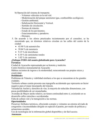 b) Operación del sistema de transporte.
           - Volumen vehicular en la red vial.
           - Modernización del parque automotor (gas, combustibles ecológicos).
           - Gestión ambiental.
           - Señalización Horizontal y Vertical.
           - Sentidos de circulación.
           - Normas de tránsito.
           - Estado de los pavimentos.
           - Estacionamientos y paraderos.
           - Drenajes.
 5. De acuerdo a los aforos practicados recientemente por el consultor, se ha
    encontrado que, en términos relativos circulan en las calles del centro de la
    ciudad:
     • 43.90 % de automóviles
     • 39.84 % de mototaxis
     • 9.15 % de microbuses
     • 6.10 % de camionetas rurales
     • 1.02 % de camiones
¿Enfoque FODA del asunto globalizado para Ayacucho?
Fortaleza
Ciudad de Ayacucho representada por su historia y tradición.
Centro histórico monumental de Ayacucho
Hábitos recientes de ingreso a la modernidad, reencontrando sus propias raíces y
creatividad.
Debilidades
Problemas de Tránsito y viabilidad similares a los que se encuentran en las grandes
ciudades.
Territorio urbano común presenta una topografía accidentada que representa un factor
negativo para el mejor desempeño del tránsito.
Variedad de Anchos y derechos de vías, la mayoría de reducidas dimensiones, con
pocas posibilidades de ser ensanchadas.
Avenidas de Mayor ancho relativo, no tienen continuidad entre si, existiendo en su
desarrollo calles estrechas o accidentadas
Falta de cultura vial y la transgresión a las normas.
Oportunidades
Preservar Atributos turísticos, ofreciendo a propio y visitantes un entorno aliviado de
congestión e incomodidades dirigido en especial al peatón, por medio de políticas y
actuaciones acordes.
Uso de tecnologías de la información global disponibles y de fácil acceso.
Amenazas
                                                GLOBALIZACION, TECNOLOGÍA Y COMPETITIVIADAD
 