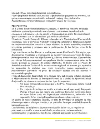 Más del 50% de moto taxis funcionan informalmente.
Fuerte proporción de moto taxis, trasluce la problemática que genera su presencia, los
que ocasionan mayor contaminación ambiental, ruidos y olores indeseados.
Accidentalidad, por imprudencia del conductor y exceso de velocidad.

PROPUESTAS
En el Centro histórico monumental de Ayacucho, el damero se convierta en un área
totalmente peatonal (permitiendo sólo el acceso controlado de los vehículos de
emergencia o de servicio). A este ámbito se le rodearía de un anillo de circunvalación
que se conectaría con las vías radiales que partirían del mismo.
El reciente Plan de Desarrollo Urbano elaborado en la Municipalidad Provincial de
Huamanga, junto a un Plan de Vialidad y Transporte a elaborarse, deberían configurar
un conjunto de medidas concretas a llevar adelante, de manera sostenida y mediante
inversiones públicas y privadas, con la participación de las fuerzas vivas de la
comunidad.
Urge transformar ambos Planes en sendos procesos de Planificación Estratégica, que
determine las prioridades y programación de las intervenciones con visión de futuro,
pero superando los retos más significativos y, a la vez, menos costosos. Dentro de las
previsiones del gobierno central, está pendiente diseñar –como en otros países de la
región- políticas de ciudades de tamaño intermedio, lo mismo que los Planes de
Acondicionamiento Territorial de alcance macro–regional, de manera que apuntalen
las economías de ciudades que, como Ayacucho, pueden repotenciarse y
paulatinamente convertirse en polos de desarrollo acordes con sus recursos y
oportunidades propias.
Frente al diagnóstico desarrollado en la primera parte del presente Estudio, orientado
al Mejoramiento del Sistema de Transporte Urbano de la ciudad de Ayacucho a nivel
de ejecución, se plantean a continuación dos tipos de propuestas:
       - Un marco referencial constituido por la Red Vial Jerarquizada para la ciudad
          de Ayacucho, y
       - Un conjunto de políticas de acción a priorizar en el aspecto del Transporte
          Público Urbano, que den lugar a una Cartera de Proyectos específicos, tanto
          de obras físicas como de disposiciones administrativas, orientadas a la
          superación de los principales problemas urbano-viales existentes.
En cuanto al marco referencial aludido, se trata de privilegiar el conjunto de vías
urbanas que soporta el mayor tránsito y, en particular, la mayor cantidad de rutas de
transporte público.
Dado el estado de incipiente o de poca consolidación de las vías, se requiere un
proceso de renovación urbana, remodelando un número de cuadras mediante
realineamientos y/o ensanches, para lo cual se tendrá que recurrir a expropiaciones


                                               GLOBALIZACION, TECNOLOGÍA Y COMPETITIVIADAD
 