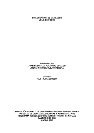 INVESTIGACIÓN DE MERCADOS
JOLIE DE VOGUE
Presentado por:
JUAN SEBASTIÁN ALVARADO GIRALDO
JHOVANNA MARMOLEJO CABRERA
Docente:
GUSTAVO AGUDELO
FUNDACIÓN CENTRO COLOMBIANO DE ESTUDIOS PROFESIONALES
FACULTAD DE CIENCIAS ECONÓMICAS Y ADMINISTRATIVAS
PROGRAMA TECNOLÓGICO DE ADMINISTRACIÓN Y FINANZAS
SANTIAGO DE CALI
MARZO, 2013
 