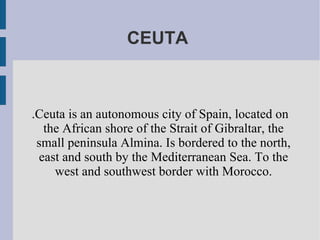 CEUTA  .Ceuta is an autonomous city of Spain, located on the African shore of the Strait of Gibraltar, the small peninsula Almina. Is bordered to the north, east and south by the Mediterranean Sea. To the west and southwest border with Morocco. 
