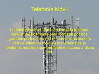 Telefonía Móvil


   La telefonía móvil, también llamada telefonía
    celular, básicamente está formada por dos
  grandes partes: una red de comunicaciones (o
     red de telefonía móvil) y los terminales (o
teléfonos móviles) que permiten el acceso a dicha
                         red.
 