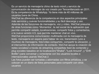 Es un servicio de mensajería chino de texto móvil y servicio de
comunicación de mensajes de voz creado por Tencentlanzado en 2011.
Es la competencia de WhatsApp. Ya tiene más de 40 millones de
usuarios fuera de China.
WeChat se diferencia de la competencia en dos aspectos principales:
más servicios y nuevas funcionalidades y su fácil descarga y uso.
Además de las funciones de mensajería, voz y vídeo, WeChat presume
de otras funciones como ‘Momentos’, la red social de la aplicación que
permite compartir estado, localizaciones, compartir fotos y comentarios,
o la nueva versión 4.5, que permite mantener chat en vivo.
WeChat proporciona comunicación multimedia con la mensajería de
texto, mensajería en espera para hablar de voz, transmisión (uno a
muchos) de mensajería, foto/vídeo compartido, compartir la ubicación, y
el intercambio de información de contacto. WeChat apoya la creación de
redes sociales2 a través de streaming compartida feed de contenido y
plug sociales basados en la localización("Shake", "Look Around", y "Drift
Bottle") para conversar y conectarse con los usuarios locales e
internacionales usando WeChat.3
Las fotos pueden ser tomadas y adornadas con filtros artísticos, y se
colocan en un diario de fotos personales para compartir con otros
usuarios
 