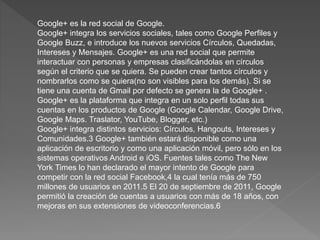 Google+ es la red social de Google.
Google+ integra los servicios sociales, tales como Google Perfiles y
Google Buzz, e introduce los nuevos servicios Círculos, Quedadas,
Intereses y Mensajes. Google+ es una red social que permite
interactuar con personas y empresas clasificándolas en círculos
según el criterio que se quiera. Se pueden crear tantos círculos y
nombrarlos como se quiera(no son visibles para los demás). Si se
tiene una cuenta de Gmail por defecto se genera la de Google+ .
Google+ es la plataforma que integra en un solo perfil todas sus
cuentas en los productos de Google (Google Calendar, Google Drive,
Google Maps. Traslator, YouTube, Blogger, etc.)
Google+ integra distintos servicios: Círculos, Hangouts, Intereses y
Comunidades.3 Google+ también estará disponible como una
aplicación de escritorio y como una aplicación móvil, pero sólo en los
sistemas operativos Android e iOS. Fuentes tales como The New
York Times lo han declarado el mayor intento de Google para
competir con la red social Facebook,4 la cual tenía más de 750
millones de usuarios en 2011.5 El 20 de septiembre de 2011, Google
permitió la creación de cuentas a usuarios con más de 18 años, con
mejoras en sus extensiones de videoconferencias.6
 