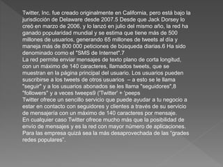 Twitter, Inc. fue creado originalmente en California, pero está bajo la
jurisdicción de Delaware desde 2007.5 Desde que Jack Dorsey lo
creó en marzo de 2006, y lo lanzó en julio del mismo año, la red ha
ganado popularidad mundial y se estima que tiene más de 500
millones de usuarios, generando 65 millones de tweets al día y
maneja más de 800 000 peticiones de búsqueda diarias.6 Ha sido
denominado como el "SMS de Internet".7
La red permite enviar mensajes de texto plano de corta longitud,
con un máximo de 140 caracteres, llamados tweets, que se
muestran en la página principal del usuario. Los usuarios pueden
suscribirse a los tweets de otros usuarios – a esto se le llama
"seguir" y a los usuarios abonados se les llama "seguidores",8
"followers" y a veces tweeps9 ('Twitter' + 'peeps
Twitter ofrece un sencillo servicio que puede ayudar a tu negocio a
estar en contacto con seguidores y clientes a través de su servicio
de mensajería con un máximo de 140 caracteres por mensaje.
En cualquier caso Twitter ofrece mucho más que la posibilidad de
envío de mensajes y es la red con mayor número de aplicaciones.
Para las empresa quizá sea la más desaprovechada de las “grades
redes populares”.
 