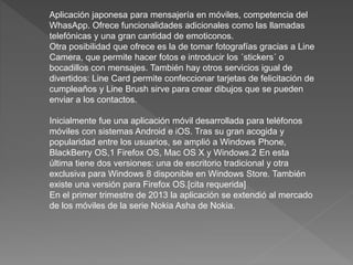Aplicación japonesa para mensajería en móviles, competencia del
WhasApp. Ofrece funcionalidades adicionales como las llamadas
telefónicas y una gran cantidad de emoticonos.
Otra posibilidad que ofrece es la de tomar fotografías gracias a Line
Camera, que permite hacer fotos e introducir los ´stickers´ o
bocadillos con mensajes. También hay otros servicios igual de
divertidos: Line Card permite confeccionar tarjetas de felicitación de
cumpleaños y Line Brush sirve para crear dibujos que se pueden
enviar a los contactos.
Inicialmente fue una aplicación móvil desarrollada para teléfonos
móviles con sistemas Android e iOS. Tras su gran acogida y
popularidad entre los usuarios, se amplió a Windows Phone,
BlackBerry OS,1 Firefox OS, Mac OS X y Windows.2 En esta
última tiene dos versiones: una de escritorio tradicional y otra
exclusiva para Windows 8 disponible en Windows Store. También
existe una versión para Firefox OS.[cita requerida]
En el primer trimestre de 2013 la aplicación se extendió al mercado
de los móviles de la serie Nokia Asha de Nokia.
 