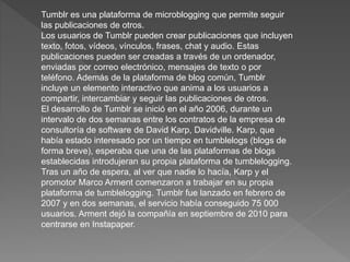 Tumblr es una plataforma de microblogging que permite seguir
las publicaciones de otros.
Los usuarios de Tumblr pueden crear publicaciones que incluyen
texto, fotos, vídeos, vínculos, frases, chat y audio. Estas
publicaciones pueden ser creadas a través de un ordenador,
enviadas por correo electrónico, mensajes de texto o por
teléfono. Además de la plataforma de blog común, Tumblr
incluye un elemento interactivo que anima a los usuarios a
compartir, intercambiar y seguir las publicaciones de otros.
El desarrollo de Tumblr se inició en el año 2006, durante un
intervalo de dos semanas entre los contratos de la empresa de
consultoría de software de David Karp, Davidville. Karp, que
había estado interesado por un tiempo en tumblelogs (blogs de
forma breve), esperaba que una de las plataformas de blogs
establecidas introdujeran su propia plataforma de tumblelogging.
Tras un año de espera, al ver que nadie lo hacía, Karp y el
promotor Marco Arment comenzaron a trabajar en su propia
plataforma de tumblelogging. Tumblr fue lanzado en febrero de
2007 y en dos semanas, el servicio había conseguido 75 000
usuarios. Arment dejó la compañía en septiembre de 2010 para
centrarse en Instapaper.
 