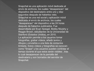 Snapchat es una aplicación móvil dedicada al
envío de archivos, los cuales “desaparecen” del
dispositivo del destinatario entre uno y diez
segundos después de haberlos visto.
Snapchat es una red social y aplicación móvil
dedicada al envío de archivos, los cuales
"desaparecen" del dispositivo a las 24 horas
después de haberlos publicados. Fue
desarrollada por Evan Spiegel, Bobby Murphy y
Reggie Brown, estudiantes de la Universidad de
Stanford (Estados Unidos), en 2010.
La aplicación permite a los usuarios tomar
fotografías, grabar vídeos, añadir textos y
dibujos y enviarlos a una lista de contactos
limitada. Estos vídeos y fotografías se conocen
como "Snaps" y los usuarios pueden controlar el
tiempo durante el que estos serán visibles , tras
lo cual desaparecen de la pantalla del
destinatario y son borrados del servidor de
Snapchat.
 