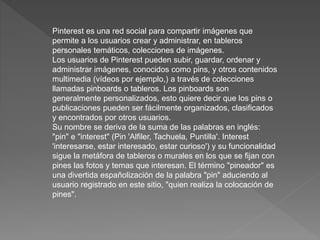 Pinterest es una red social para compartir imágenes que
permite a los usuarios crear y administrar, en tableros
personales temáticos, colecciones de imágenes.
Los usuarios de Pinterest pueden subir, guardar, ordenar y
administrar imágenes, conocidos como pins, y otros contenidos
multimedia (vídeos por ejemplo,) a través de colecciones
llamadas pinboards o tableros. Los pinboards son
generalmente personalizados, esto quiere decir que los pins o
publicaciones pueden ser fácilmente organizados, clasificados
y encontrados por otros usuarios.
Su nombre se deriva de la suma de las palabras en inglés:
"pin" e "interest" (Pin 'Alfiler, Tachuela, Puntilla'. Interest
'interesarse, estar interesado, estar curioso') y su funcionalidad
sigue la metáfora de tableros o murales en los que se fijan con
pines las fotos y temas que interesan. El término "pineador" es
una divertida españolización de la palabra "pin" aduciendo al
usuario registrado en este sitio, "quien realiza la colocación de
pines".
 