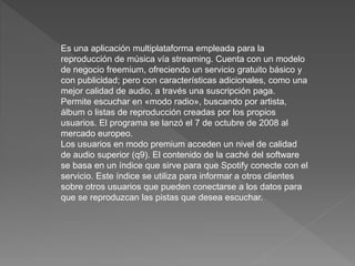 Es una aplicación multiplataforma empleada para la
reproducción de música vía streaming. Cuenta con un modelo
de negocio freemium, ofreciendo un servicio gratuito básico y
con publicidad; pero con características adicionales, como una
mejor calidad de audio, a través una suscripción paga.
Permite escuchar en «modo radio», buscando por artista,
álbum o listas de reproducción creadas por los propios
usuarios. El programa se lanzó el 7 de octubre de 2008 al
mercado europeo.
Los usuarios en modo premium acceden un nivel de calidad
de audio superior (q9). El contenido de la caché del software
se basa en un índice que sirve para que Spotify conecte con el
servicio. Este índice se utiliza para informar a otros clientes
sobre otros usuarios que pueden conectarse a los datos para
que se reproduzcan las pistas que desea escuchar.
 