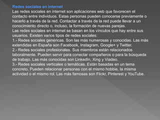 Redes sociales en internet
Las redes sociales en internet son aplicaciones web que favorecen el
contacto entre individuos. Estas personas pueden conocerse previamente o
hacerlo a través de la red. Contactar a través de la red puede llevar a un
conocimiento directo o, incluso, la formación de nuevas parejas.
Las redes sociales en internet se basan en los vínculos que hay entre sus
usuarios. Existen varios tipos de redes sociales:
1.- Redes sociales genéricas. Son las más numerosas y conocidas. Las más
extendidas en España son Facebook, Instagram, Google+ y Twitter.
2.- Redes sociales profesionales. Sus miembros están relacionados
laboralmente. Pueden servir para conectar compañeros o para la búsqueda
de trabajo. Las más conocidas son LinkedIn, Xing y Viadeo.
3.- Redes sociales verticales o temáticas. Están basadas en un tema
concreto. Pueden relacionar personas con el mismo hobbie, la misma
actividad o el mismo rol. Las más famosas son Flickr, Pinterest y YouTube.
 