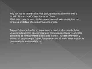 Hoy por hoy es la red social más popular en prácticamente todo el
mundo. Una excepción importante es China.
Ideal para conectar con clientes potenciales a través de páginas de
empresa o fidelizar clientes a través de grupos.
Su propósito era diseñar un espacio en el que los alumnos de dicha
universidad pudieran intercambiar una comunicación fluida y compartir
contenido de forma sencilla a través de Internet. Fue tan innovador y
exitoso su proyecto que con el tiempo se extendió hasta estar disponible
para cualquier usuario de la red
 