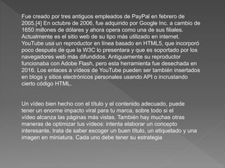 Fue creado por tres antiguos empleados de PayPal en febrero de
2005.[4] En octubre de 2006, fue adquirido por Google Inc. a cambio de
1650 millones de dólares y ahora opera como una de sus filiales.
Actualmente es el sitio web de su tipo más utilizado en internet.
YouTube usa un reproductor en línea basado en HTML5, que incorporó
poco después de que la W3C lo presentara y que es soportado por los
navegadores web más difundidos. Antiguamente su reproductor
funcionaba con Adobe Flash, pero esta herramienta fue desechada en
2016. Los enlaces a vídeos de YouTube pueden ser también insertados
en blogs y sitios electrónicos personales usando API o incrustando
cierto código HTML.
Un vídeo bien hecho con el título y el contenido adecuado, puede
tener un enorme impacto viral para tu marca, sobre todo si el
vídeo alcanza las páginas más vistas. También hay muchas otras
maneras de optimizar tus vídeos: intenta elaborar un concepto
interesante, trata de saber escoger un buen título, un etiquetado y una
imagen en miniatura. Cada uno debe tener su estrategia
 