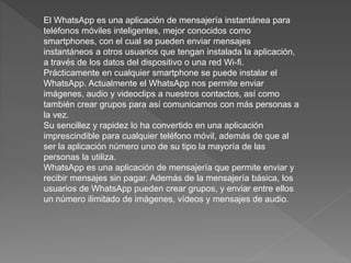 El WhatsApp es una aplicación de mensajería instantánea para
teléfonos móviles inteligentes, mejor conocidos como
smartphones, con el cual se pueden enviar mensajes
instantáneos a otros usuarios que tengan instalada la aplicación,
a través de los datos del dispositivo o una red Wi-fi.
Prácticamente en cualquier smartphone se puede instalar el
WhatsApp. Actualmente el WhatsApp nos permite enviar
imágenes, audio y videoclips a nuestros contactos, así como
también crear grupos para así comunicarnos con más personas a
la vez.
Su sencillez y rapidez lo ha convertido en una aplicación
imprescindible para cualquier teléfono móvil, además de que al
ser la aplicación número uno de su tipo la mayoría de las
personas la utiliza.
WhatsApp es una aplicación de mensajería que permite enviar y
recibir mensajes sin pagar. Además de la mensajería básica, los
usuarios de WhatsApp pueden crear grupos, y enviar entre ellos
un número ilimitado de imágenes, vídeos y mensajes de audio.
 