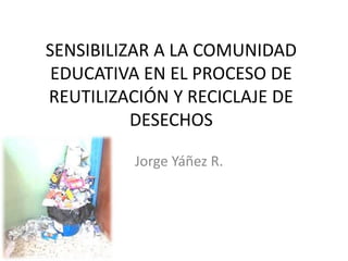 SENSIBILIZAR A LA COMUNIDAD
EDUCATIVA EN EL PROCESO DE
REUTILIZACIÓN Y RECICLAJE DE
DESECHOS
Jorge Yáñez R.
 