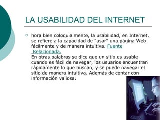 LA USABILIDAD DEL INTERNET hora bien coloquialmente, la usabilidad, en Internet, se refiere a la capacidad de "usar" una página Web fácilmente y de manera intuitiva.  Fuente  Relacionada. En otras palabras se dice que un sitio es usable cuando es fácil de navegar, los usuarios encuentran rápidamente lo que buscan, y se puede navegar el sitio de manera intuitiva. Además de contar con información valiosa.  