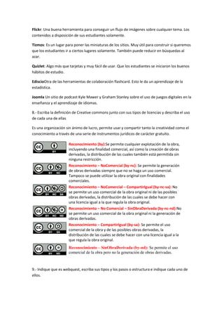 Flickr: Una buena herramienta para conseguir un flujo de imágenes sobre cualquier tema. Los
contenidos a disposición de sus estudiantes solamente.
Tizmos: Es un lugar para poner las miniaturas de los sitios. Muy útil para construir si queremos
que los estudiantes ir a ciertos lugares solamente. También puede reducir en búsquedas al
azar.
Quizlet: Algo más que tarjetas y muy fácil de usar. Que los estudiantes se iniciaron los buenos
hábitos de estudio.
EdiscioOtra de las herramientas de colaboración flashcard. Esto le da un aprendizaje de la
estadística.
Joomla Un sitio de podcast Kyle Mawer y Graham Stanley sobre el uso de juegos digitales en la
enseñanza y el aprendizaje de idiomas.
8.- Escriba la definición de Creative commons junto con sus tipos de licencias y describa el uso
de cada una de ellas
Es una organización sin ánimo de lucro, permite usar y compartir tanto la creatividad como el
conocimiento a través de una serie de instrumentos jurídicos de carácter gratuito.
Reconocimiento (by):Se permite cualquier explotación de la obra,
incluyendo una finalidad comercial, así como la creación de obras
derivadas, la distribución de las cuales también está permitida sin
ninguna restricción.
Reconocimiento – NoComercial (by-nc): Se permite la generación
de obras derivadas siempre que no se haga un uso comercial.
Tampoco se puede utilizar la obra original con finalidades
comerciales.
Reconocimiento – NoComercial – CompartirIgual (by-nc-sa): No
se permite un uso comercial de la obra original ni de las posibles
obras derivadas, la distribución de las cuales se debe hacer con
una licencia igual a la que regula la obra original.
Reconocimiento – No Comercial – SinObraDerivada (by-nc-nd):No
se permite un uso comercial de la obra original ni la generación de
obras derivadas.
Reconocimiento – CompartirIgual (by-sa): Se permite el uso
comercial de la obra y de las posibles obras derivadas, la
distribución de las cuales se debe hacer con una licencia igual a la
que regula la obra original.
Reconocimiento – SinObraDerivada (by-nd): Se permite el uso
comercial de la obra pero no la generación de obras derivadas.
9.- Indique que es webquest, escriba sus tipos y los pasos o estructura e indique cada uno de
ellos.
 