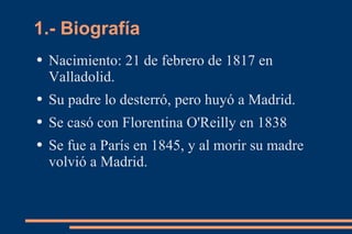 1.- Biografía
●   Nacimiento: 21 de febrero de 1817 en
    Valladolid.
●   Su padre lo desterró, pero huyó a Madrid.
●   Se casó con Florentina O'Reilly en 1838
●   Se fue a París en 1845, y al morir su madre
    volvió a Madrid.
 