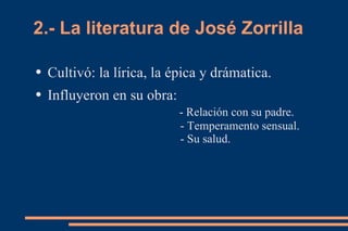 2.- La literatura de José Zorrilla

●   Cultivó: la lírica, la épica y drámatica.
●   Influyeron en su obra:
                             - Relación con su padre.
                             - Temperamento sensual.
                             - Su salud.
 