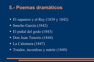 5.- Poemas dramáticos

●   El zapatero y el Rey (1839 y 1842)
●   Sancho García (1842)
●   El puñal del godo (1843)
●   Don Juan Tenorio (1844)
●   La Calentura (1847)
●   Traidor, inconfeso y mártir (1849)
 