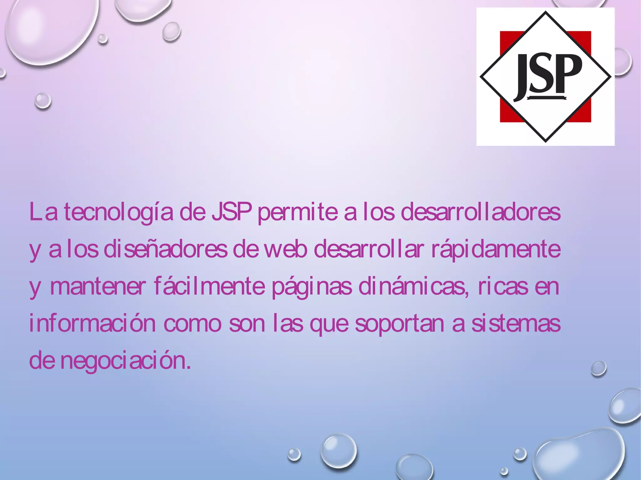 La tecnología de JSPpermite a los desarrolladores
y alosdiseñadoresdeweb desarrollar rápidamente
y mantener fácilmente páginas dinámicas, ricas en
información como son las que soportan a sistemas
denegociación.
 