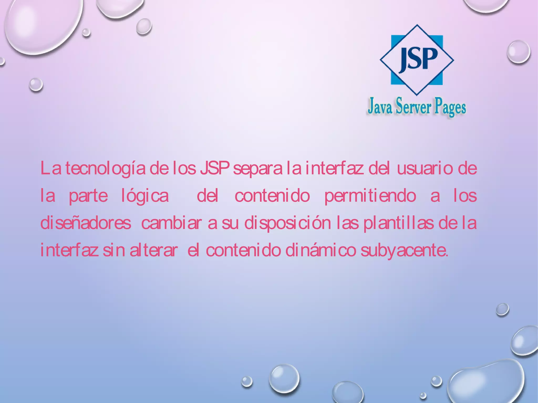 La tecnología de los JSPsepara la interfaz del usuario de
la parte lógica del contenido permitiendo a los
diseñadores cambiar a su disposición las plantillas de la
interfaz sin alterar el contenido dinámico subyacente.
 