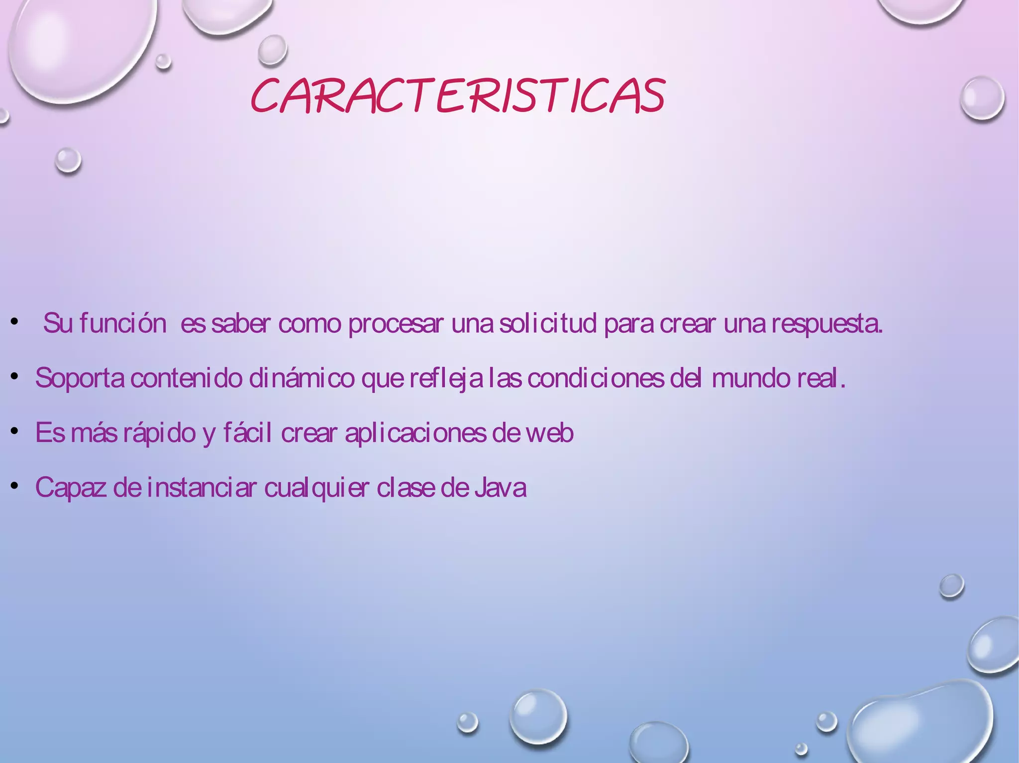 CARACTERISTICAS
• Su función essaber como procesar unasolicitud paracrear unarespuesta.
• Soportacontenido dinámico quereflejalascondicionesdel mundo real.
• Esmásrápido y fácil crear aplicacionesdeweb
• Capaz deinstanciar cualquier clasedeJava
 