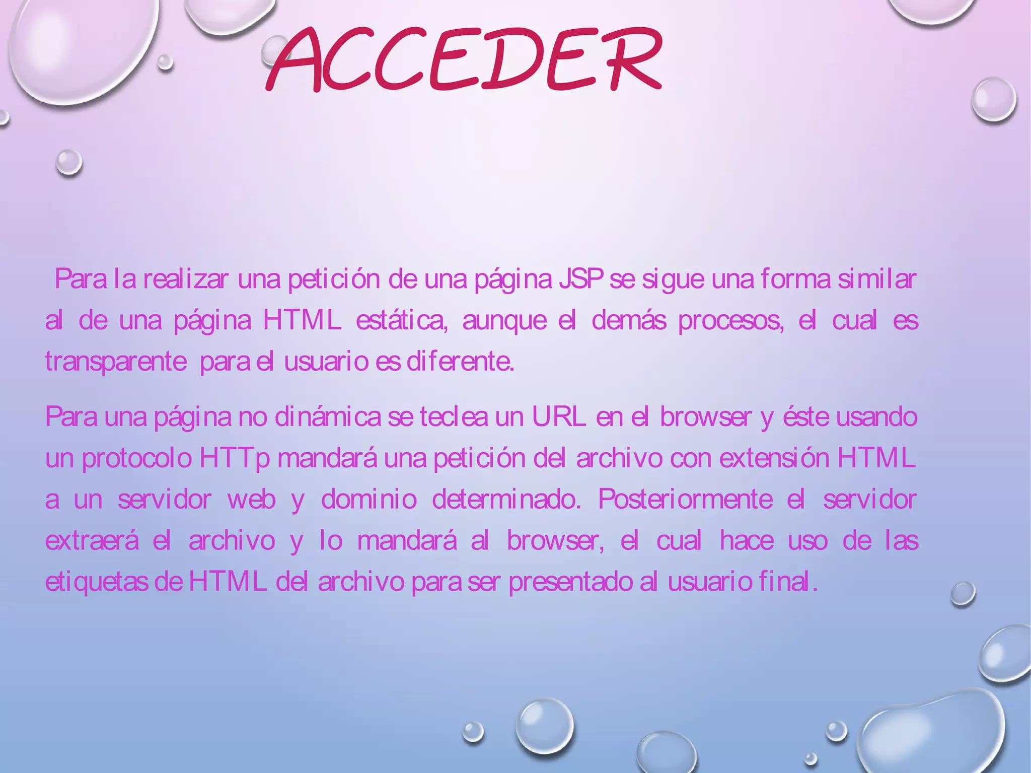 ACCEDER
Para la realizar una petición de una página JSPse sigue una forma similar
al de una página HTML estática, aunque el demás procesos, el cual es
transparente parael usuario esdiferente.
Para una página no dinámica se teclea un URL en el browser y éste usando
un protocolo HTTp mandará una petición del archivo con extensión HTML
a un servidor web y dominio determinado. Posteriormente el servidor
extraerá el archivo y lo mandará al browser, el cual hace uso de las
etiquetasdeHTML del archivo paraser presentado al usuario final.
 