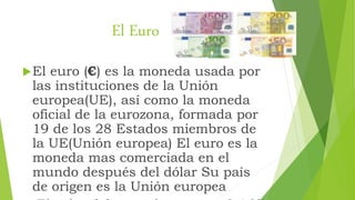 El Euro
El euro (€) es la moneda usada por
las instituciones de la Unión
europea(UE), así como la moneda
oficial de la eu...