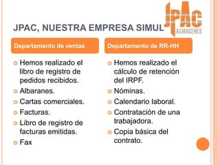 JPAC, NUESTRA EMPRESA SIMULADA
 Hemos realizado el
libro de registro de
pedidos recibidos.
 Albaranes.
 Cartas comerciales.
 Facturas.
 Libro de registro de
facturas emitidas.
 Fax
 Hemos realizado el
cálculo de retención
del IRPF.
 Nóminas.
 Calendario laboral.
 Contratación de una
trabajadora.
 Copia básica del
contrato.
Departamento de ventas Departamento de RR-HH
 